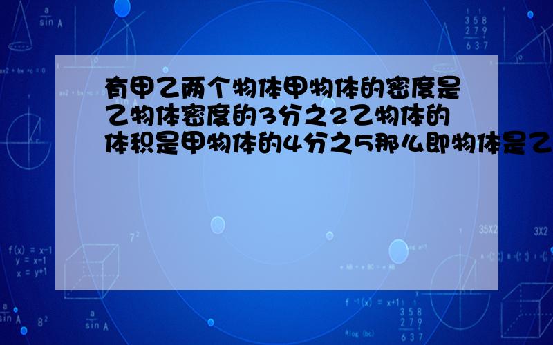 有甲乙两个物体甲物体的密度是乙物体密度的3分之2乙物体的体积是甲物体的4分之5那么即物体是乙物体质量多