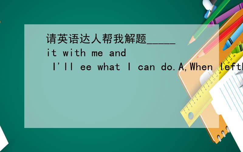 请英语达人帮我解题_____it with me and I'll ee what I can do.A,When leftB,LeavingC,If you leave D,Leave