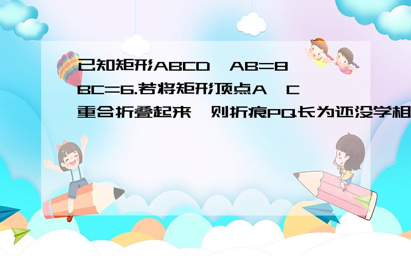 已知矩形ABCD,AB=8,BC=6.若将矩形顶点A、C重合折叠起来,则折痕PQ长为还没学相似,请不要用相似证