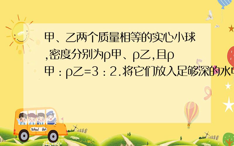 甲、乙两个质量相等的实心小球,密度分别为ρ甲、ρ乙,且ρ甲：ρ乙=3：2.将它们放入足够深的水中,甲、乙两球静止时所受浮力之比可能的是    A．3：2                           B．1：1    C．ρ水：ρ