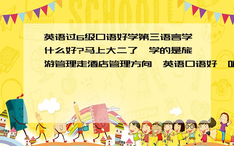 英语过6级口语好学第三语言学什么好?马上大二了,学的是旅游管理走酒店管理方向,英语口语好,听力好.想为了就业再学一门语言,请问有人给点意见吗