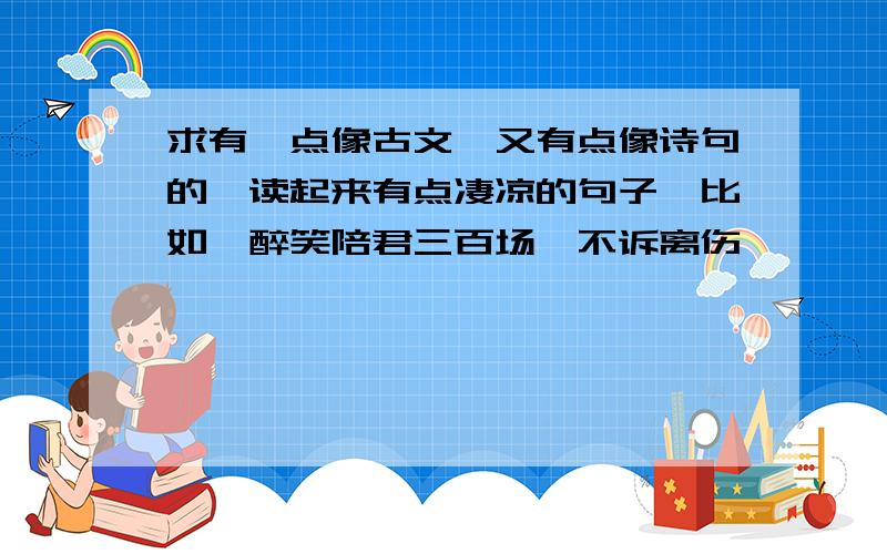 求有一点像古文,又有点像诗句的,读起来有点凄凉的句子,比如,醉笑陪君三百场,不诉离伤