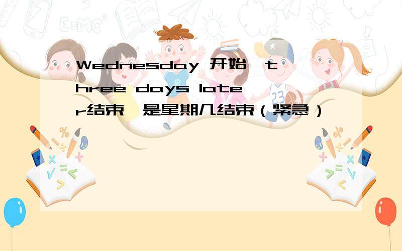 Wednesday 开始,three days later结束,是星期几结束（紧急）