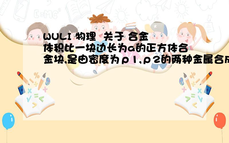 WULI 物理  关于 合金体积比一块边长为a的正方体合金块,是由密度为ρ1,ρ2的两种金属合成的,当它放在水平桌面上,对桌面的压强为P,求合金块的两种金属体积比（V1/V2）