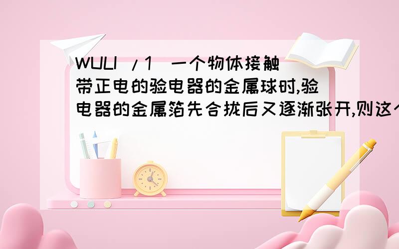 WULI /1．一个物体接触带正电的验电器的金属球时,验电器的金属箔先合拢后又逐渐张开,则这个物体 [ ]A．带负电． B．带正电C．不带电． D．带正、负电都可能5．两个物体相互擦的时候，物