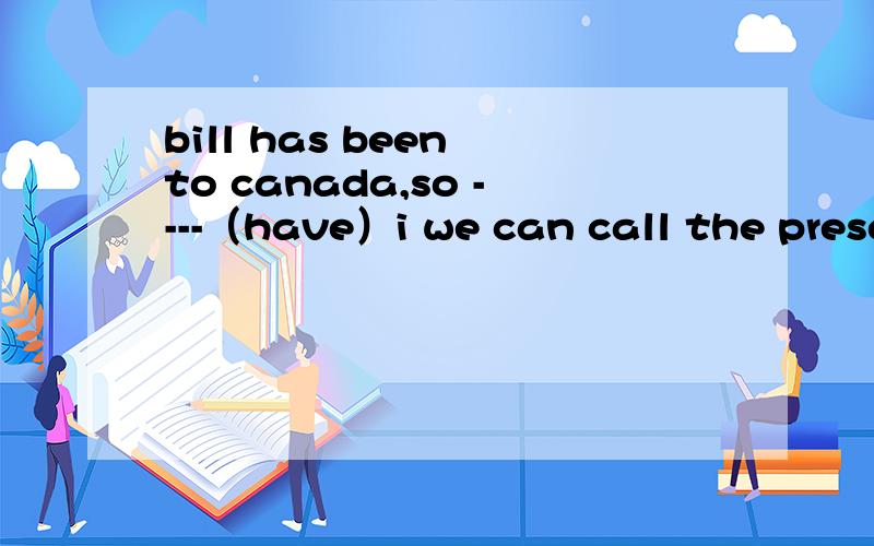 bill has been to canada,so ----（have）i we can call the present ----（late）,he isn‘t in now