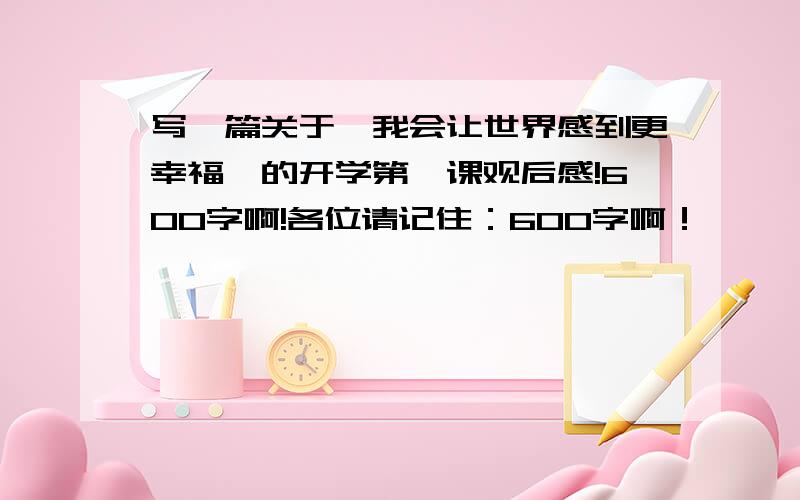 写一篇关于《我会让世界感到更幸福》的开学第一课观后感!600字啊!各位请记住：600字啊！