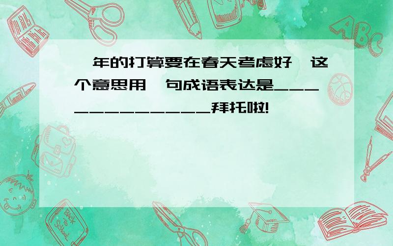 一年的打算要在春天考虑好,这个意思用一句成语表达是____________拜托啦!