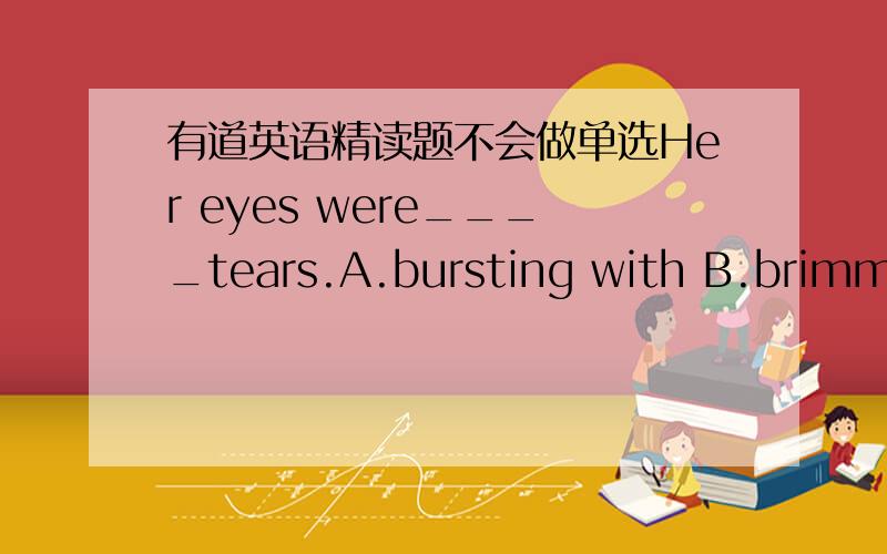 有道英语精读题不会做单选Her eyes were____tears.A.bursting with B.brimming with C.bursting into D.briming into并说明这道题为什么不选C.