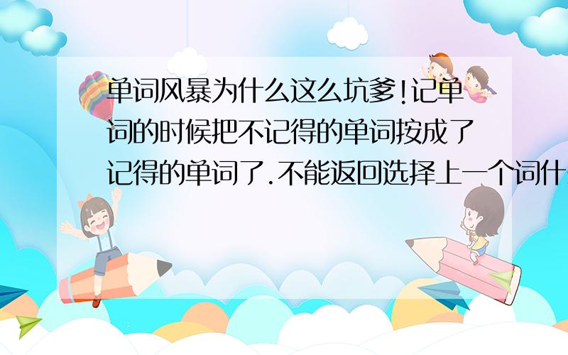 单词风暴为什么这么坑爹!记单词的时候把不记得的单词按成了记得的单词了.不能返回选择上一个词什么概念?搞半天都找不到上一个单词的选项?求求各位大哥大姐帮个忙?