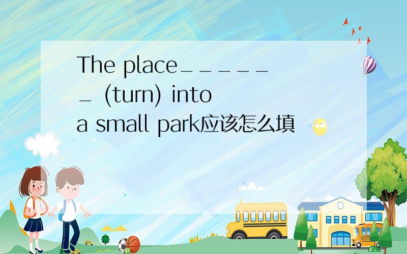 The place______ (turn) into a small park应该怎么填