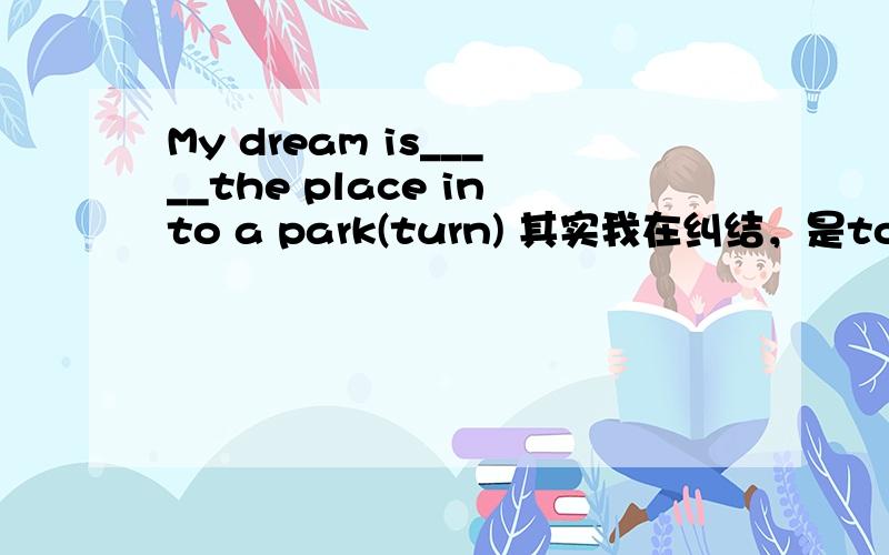 My dream is_____the place into a park(turn) 其实我在纠结，是to turn还是turning······