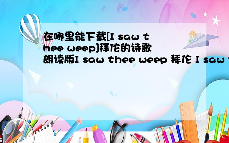 在哪里能下载[I saw thee weep]拜伦的诗歌朗读版I saw thee weep 拜伦 I saw thee weep (我见过你哭） the big bright tear (晶莹的的泪珠） Came over that eye of blue (从蓝眼睛滑落） and then methought it did appeat(像一