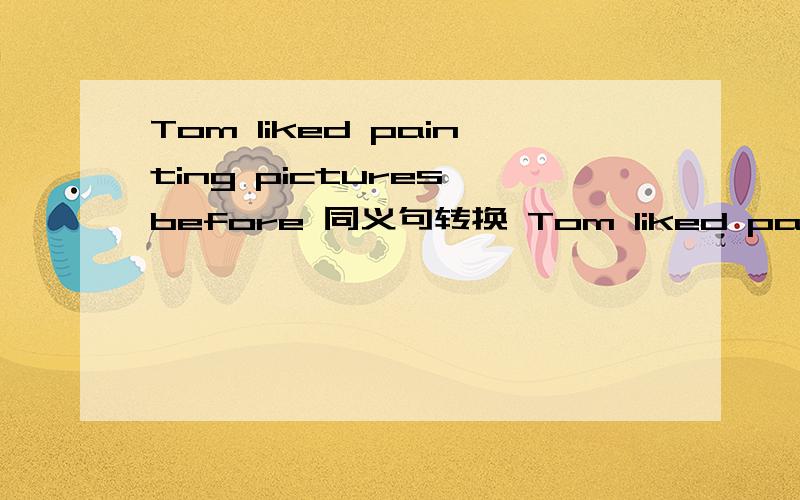 Tom liked painting pictures before 同义句转换 Tom liked painting pictures___ ___ ___