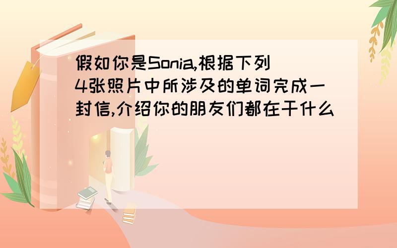 假如你是Sonia,根据下列4张照片中所涉及的单词完成一封信,介绍你的朋友们都在干什么