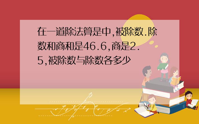 在一道除法算是中,被除数.除数和商和是46.6,商是2.5,被除数与除数各多少