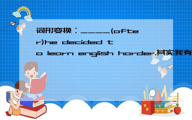 词形变换：____(after)he decided to learn english harder.其实我有想过这道题是不是出错了= =anyway