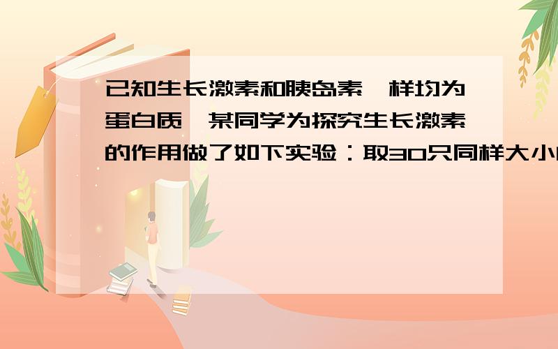 已知生长激素和胰岛素一样均为蛋白质,某同学为探究生长激素的作用做了如下实验：取30只同样大小的幼鼠等分为A、B、C组,分别放入三个饲养笼,给A组幼鼠定期注射适量生长激素,B组不注射,C