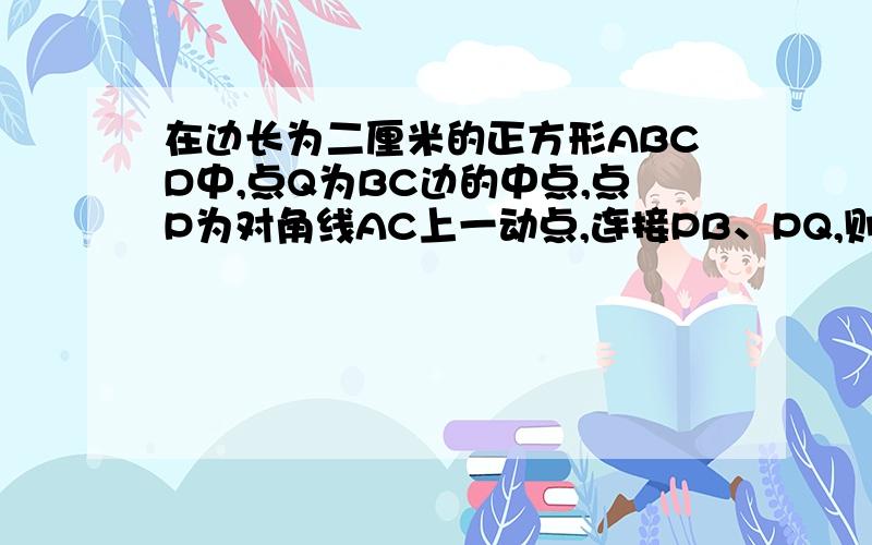 在边长为二厘米的正方形ABCD中,点Q为BC边的中点,点P为对角线AC上一动点,连接PB、PQ,则三角形PBQ周长的最小值为(结果不取近似值)