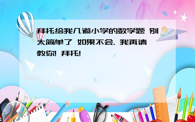 拜托给我几道小学的数学题 别太简单了 如果不会. 我再请教你! 拜托!