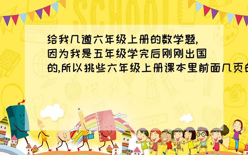 给我几道六年级上册的数学题,因为我是五年级学完后刚刚出国的,所以挑些六年级上册课本里前面几页的