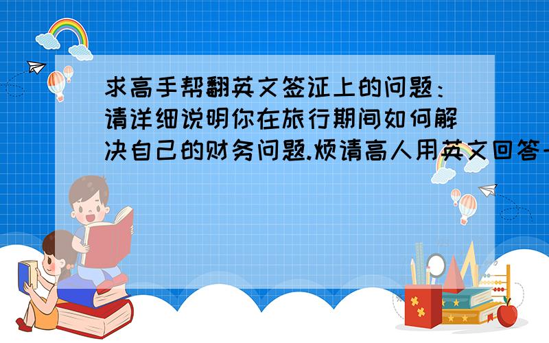 求高手帮翻英文签证上的问题：请详细说明你在旅行期间如何解决自己的财务问题.烦请高人用英文回答一下,大体就是：来回机票已经买好,酒店也预定好了,带了部分现金和VISA信用卡,额度***