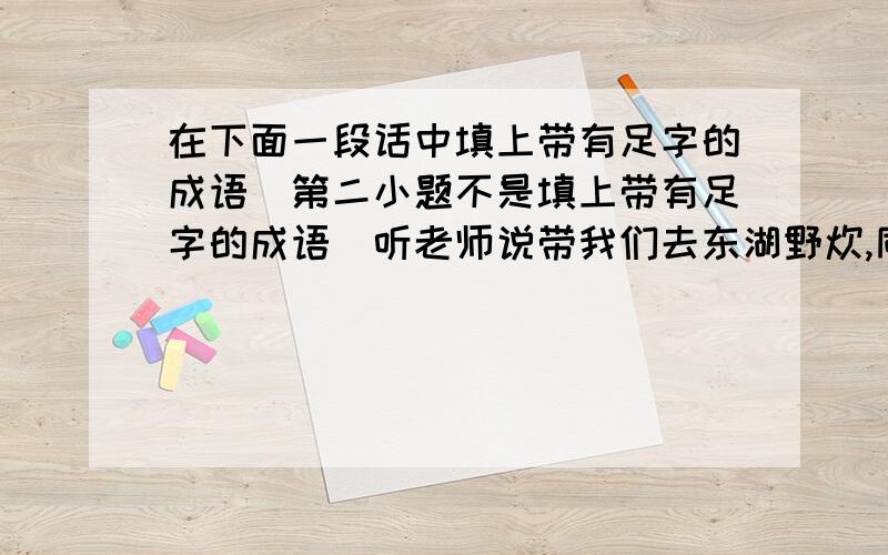 在下面一段话中填上带有足字的成语(第二小题不是填上带有足字的成语)听老师说带我们去东湖野炊,同学们高兴的（ ）.野炊时,林林已经把番茄炒好了,准备起锅时,在旁边帮忙的平平又往锅