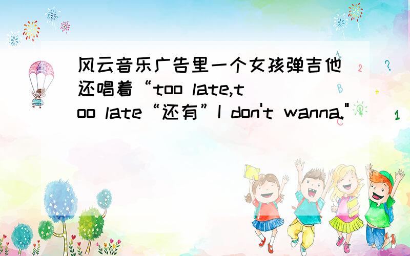 风云音乐广告里一个女孩弹吉他还唱着“too late,too late“还有”I don't wanna.