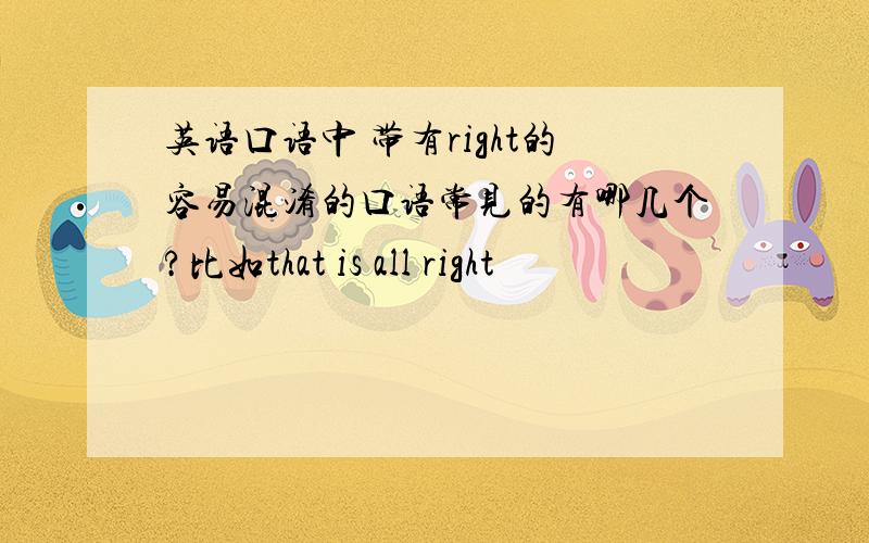 英语口语中 带有right的容易混淆的口语常见的有哪几个?比如that is all right