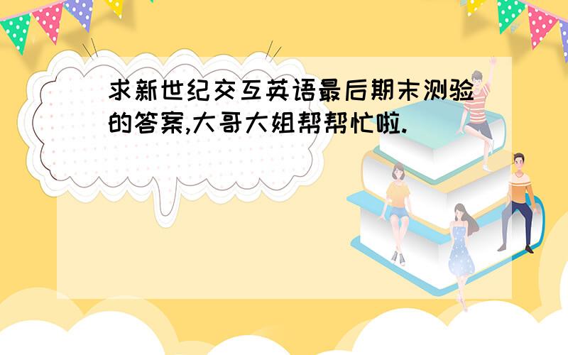 求新世纪交互英语最后期末测验的答案,大哥大姐帮帮忙啦.