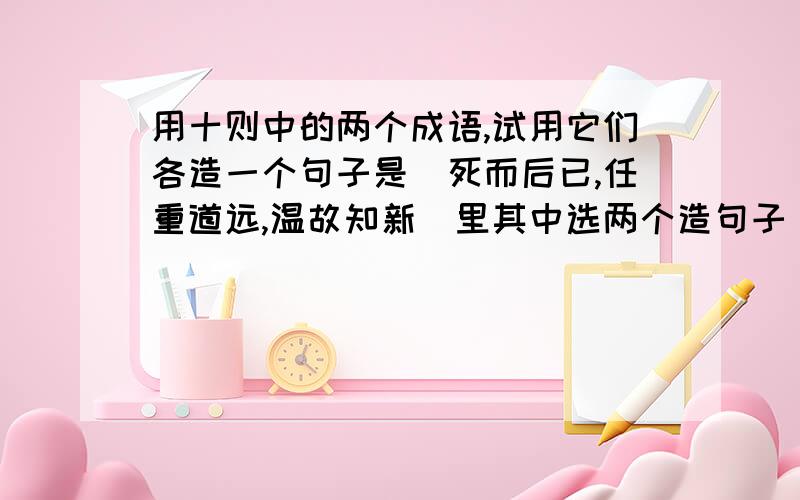 用十则中的两个成语,试用它们各造一个句子是(死而后已,任重道远,温故知新)里其中选两个造句子