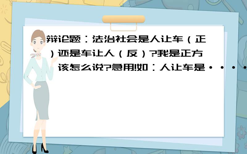 辩论题：法治社会是人让车（正）还是车让人（反）?我是正方,该怎么说?急用!如：人让车是·····的体现，并且最好要引入法律依据等等。