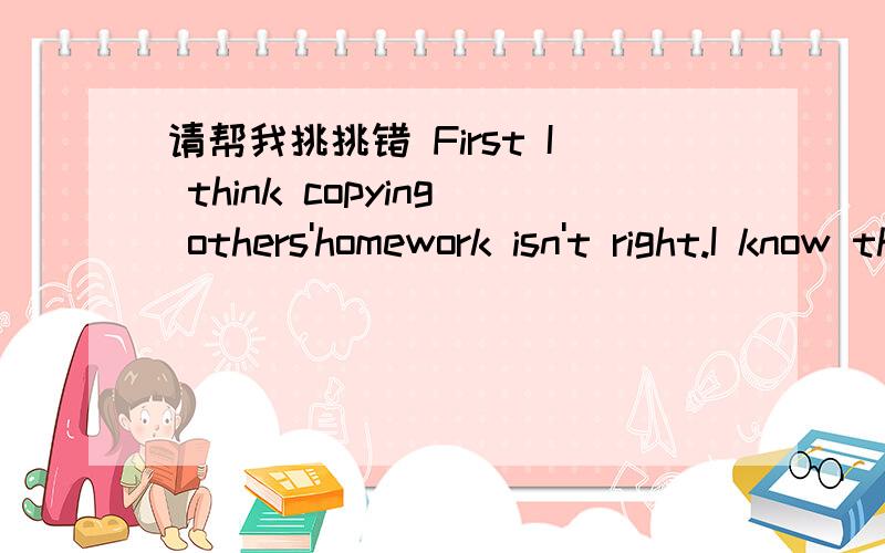 请帮我挑挑错 First I think copying others'homework isn't right.I know the teachers ask us to do many homework and the homework is difficult .The most importment is many student isn't interested in studying and they are lazy .But they must finis