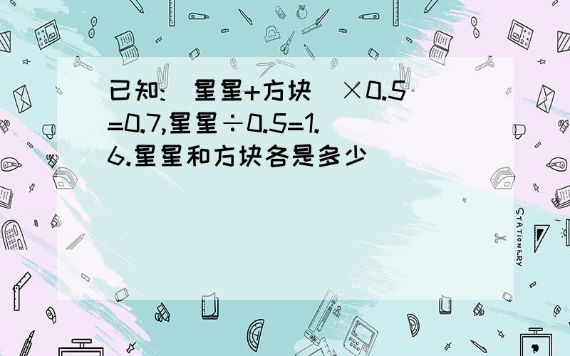 已知:(星星+方块)×0.5=0.7,星星÷0.5=1.6.星星和方块各是多少