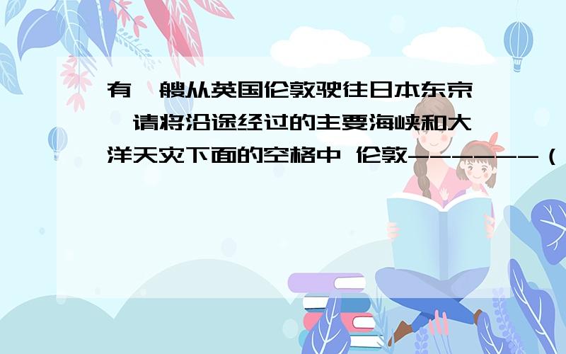 有一艘从英国伦敦驶往日本东京,请将沿途经过的主要海峡和大洋天灾下面的空格中 伦敦------（洋）--直布罗陀海峡-------（海）