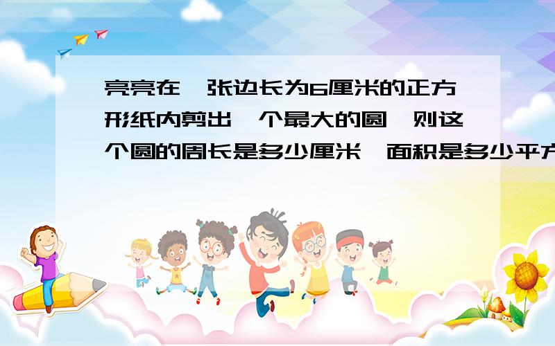 亮亮在一张边长为6厘米的正方形纸内剪出一个最大的圆,则这个圆的周长是多少厘米,面积是多少平方厘米