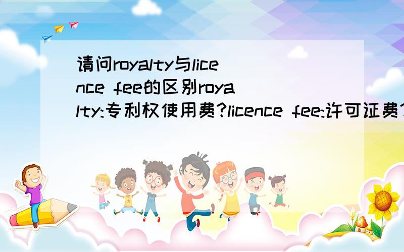 请问royalty与licence fee的区别royalty:专利权使用费?licence fee:许可证费?