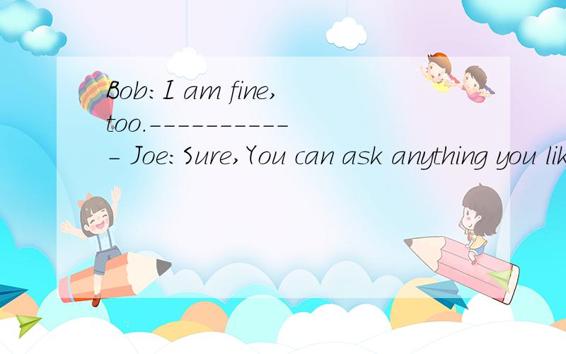 Bob：I am fine,too.----------- Joe：Sure,You can ask anything you like ----------处填什麽