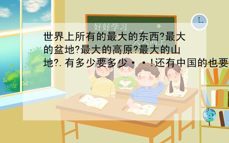 世界上所有的最大的东西?最大的盆地?最大的高原?最大的山地?.有多少要多少··!还有中国的也要1