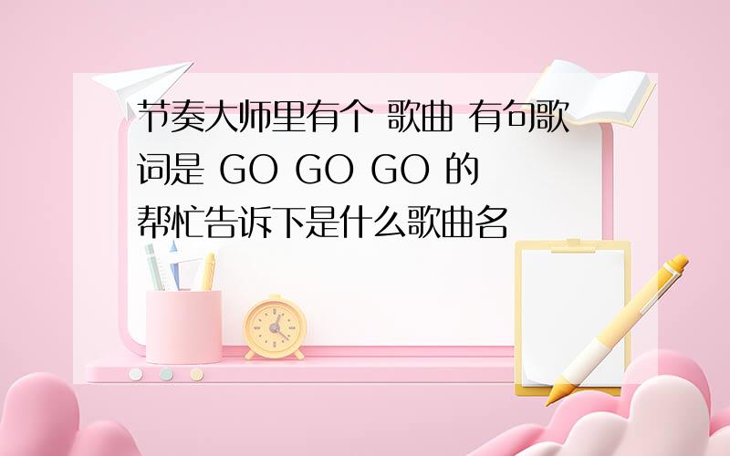 节奏大师里有个 歌曲 有句歌词是 GO GO GO 的 帮忙告诉下是什么歌曲名