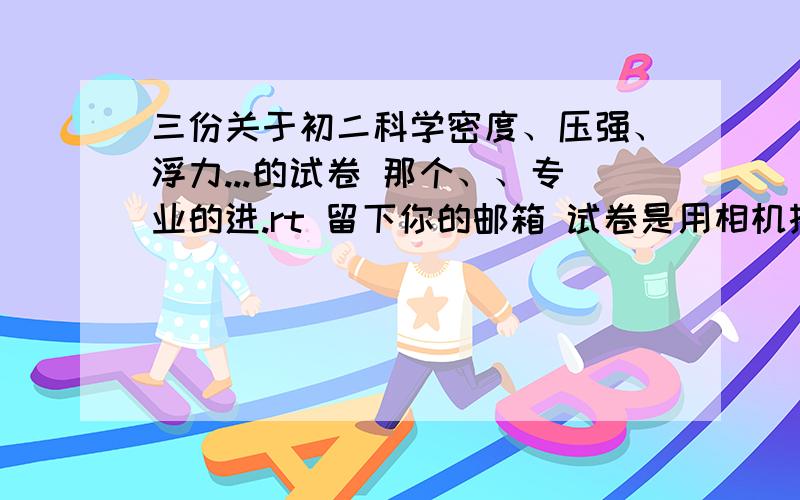 三份关于初二科学密度、压强、浮力...的试卷 那个、、专业的进.rt 留下你的邮箱 试卷是用相机拍的 光线可能有点暗嫌麻烦的绕道 好了、就这些了（三份试卷、400分够吧）