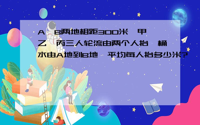 A、B两地相距300米,甲、乙、丙三人轮流由两个人抬一桶水由A地到B地,平均每人抬多少米?