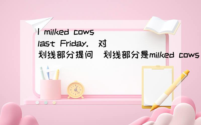 I milked cows last Friday.(对划线部分提问)划线部分是milked cows