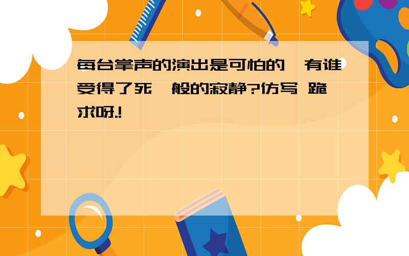 每台掌声的演出是可怕的,有谁受得了死一般的寂静?仿写 跪求呀.!