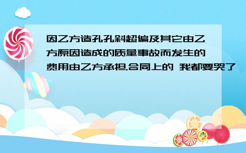 因乙方造孔孔斜超偏及其它由乙方原因造成的质量事故而发生的费用由乙方承担.合同上的 我都要哭了