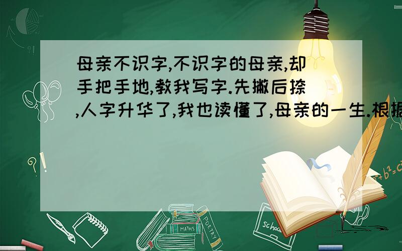 母亲不识字,不识字的母亲,却手把手地,教我写字.先撇后捺,人字升华了,我也读懂了,母亲的一生.根据材料写作文,我不要作文,只想要一个角度来写,作文里面不要出现母亲,因为这个本来就是根