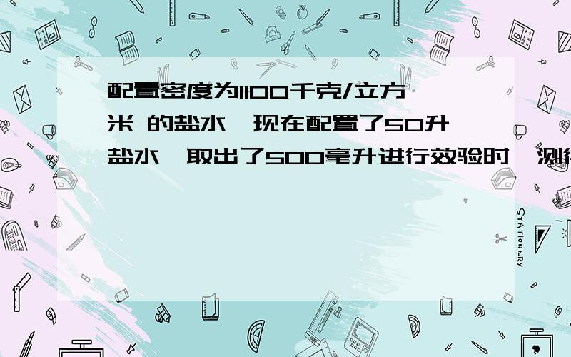 配置密度为1100千克/立方米 的盐水,现在配置了50升盐水,取出了500毫升进行效验时,测得这些盐水质量为600克（测完后将盐水倒回）（1）这样的盐水是否符合要求?如不符合要求应采取什么措施