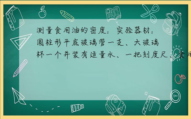 测量食用油的密度：实验器材：圆柱形平底玻璃管一支、大玻璃杯一个并装有适量水、一把刻度尺、食用油适量、几个石块写出步骤及密度表达式（玻璃管底面积、任何需要的长度都可由刻