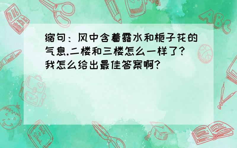 缩句：风中含着露水和栀子花的气息.二楼和三楼怎么一样了?我怎么给出最佳答案啊?