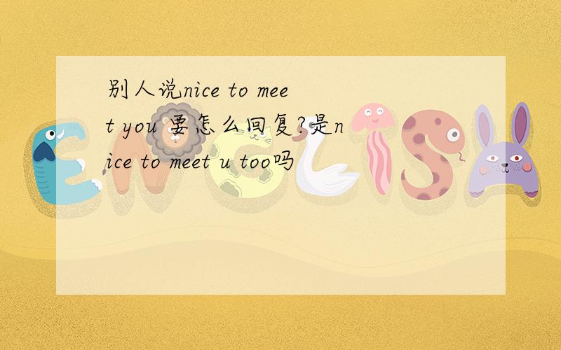 别人说nice to meet you 要怎么回复?是nice to meet u too吗